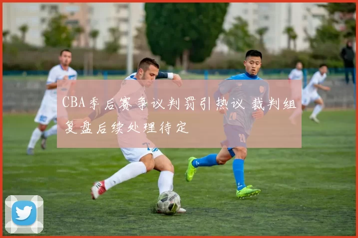 CBA季后赛争议判罚引热议 裁判组复盘后续处理待定