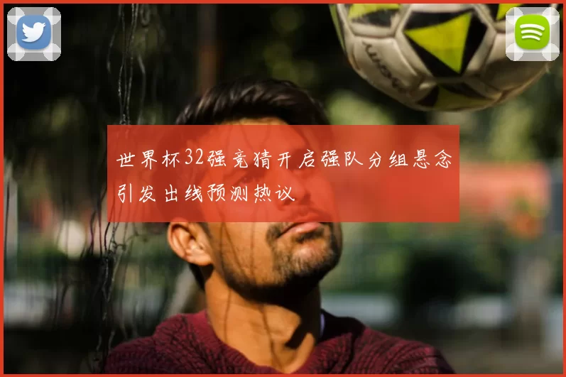 世界杯32强竞猜开启强队分组悬念引发出线预测热议