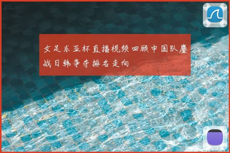 女足东亚杯直播视频回顾中国队鏖战日韩争夺排名走向