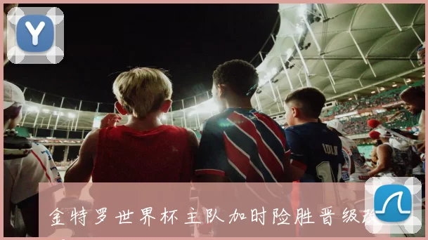 金特罗世界杯主队加时险胜晋级改写小组出线形势并影响次轮对阵与种子排序