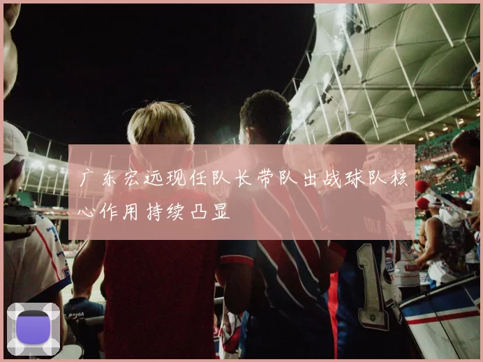 广东宏远现任队长带队出战球队核心作用持续凸显