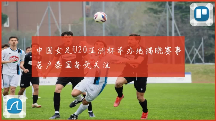 中国女足U20亚洲杯举办地揭晓赛事落户泰国备受关注