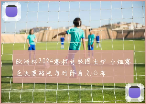欧洲杯2024赛程晋级图出炉 小组赛至决赛路径与对阵看点公布
