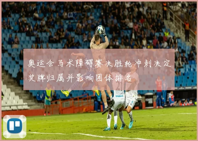 奥运会马术障碍赛决胜轮冲刺决定奖牌归属并影响团体排名