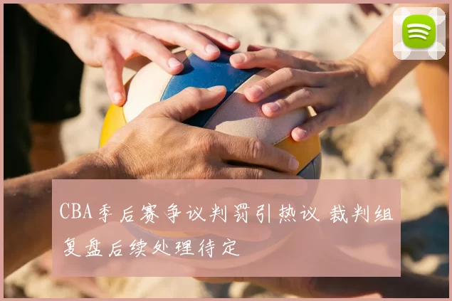 CBA季后赛争议判罚引热议 裁判组复盘后续处理待定
