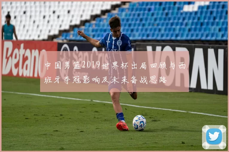 中国男篮2019世界杯出局回顾与西班牙夺冠影响及未来备战思路