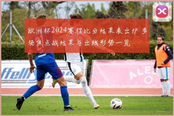 欧洲杯2024赛程比分结果表出炉 多场焦点战结果与出线形势一览