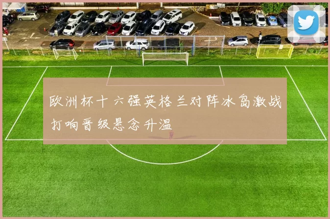 欧洲杯十六强英格兰对阵冰岛激战打响晋级悬念升温