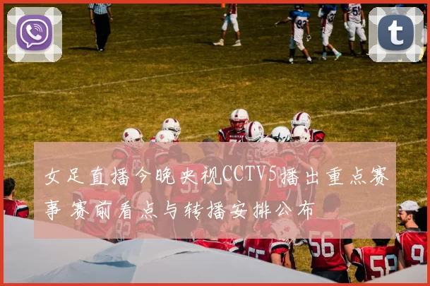 女足直播今晚央视CCTV5播出重点赛事 赛前看点与转播安排公布