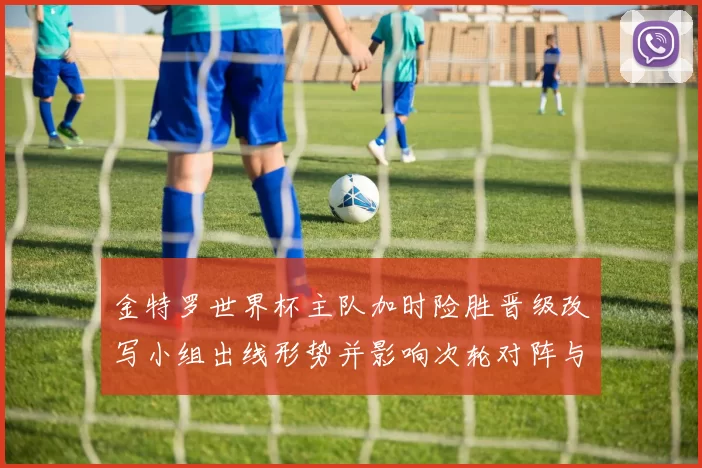 金特罗世界杯主队加时险胜晋级改写小组出线形势并影响次轮对阵与种子排序