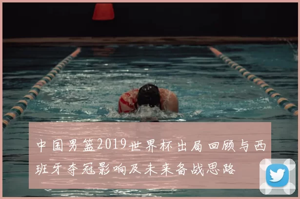中国男篮2019世界杯出局回顾与西班牙夺冠影响及未来备战思路
