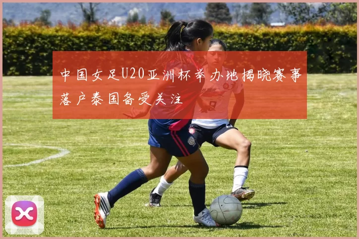 中国女足U20亚洲杯举办地揭晓赛事落户泰国备受关注