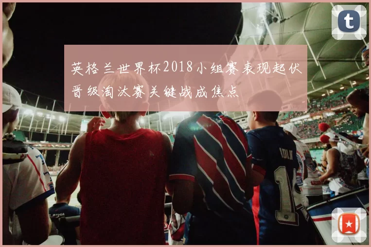 英格兰世界杯2018小组赛表现起伏晋级淘汰赛关键战成焦点