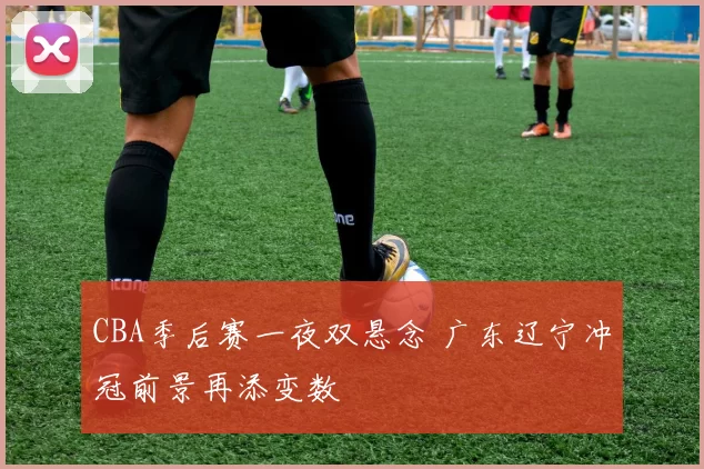 CBA季后赛一夜双悬念 广东辽宁冲冠前景再添变数