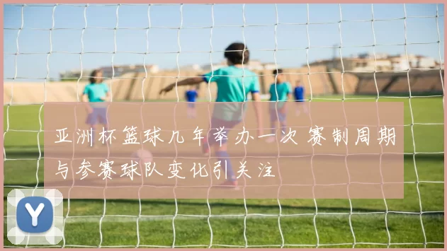 亚洲杯篮球几年举办一次 赛制周期与参赛球队变化引关注
