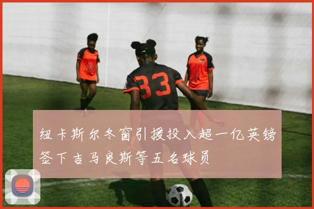 纽卡斯尔冬窗引援投入超一亿英镑签下吉马良斯等五名球员