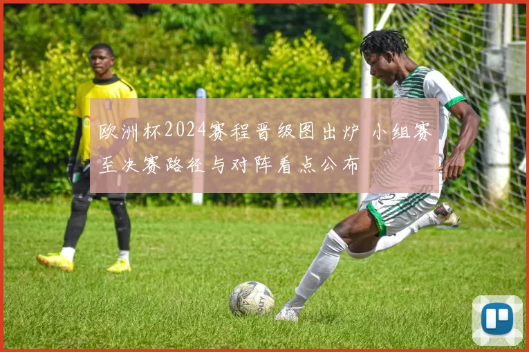欧洲杯2024赛程晋级图出炉 小组赛至决赛路径与对阵看点公布