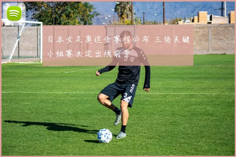 日本女足奥运会赛程公布 三场关键小组赛决定出线前景