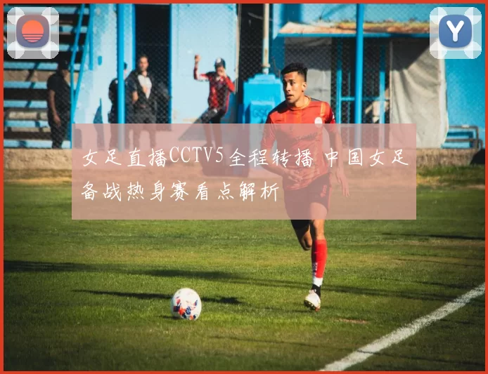 女足直播CCTV5全程转播 中国女足备战热身赛看点解析