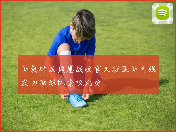 马刺对灰熊鏖战收官文班亚马内线发力助球队紧咬比分