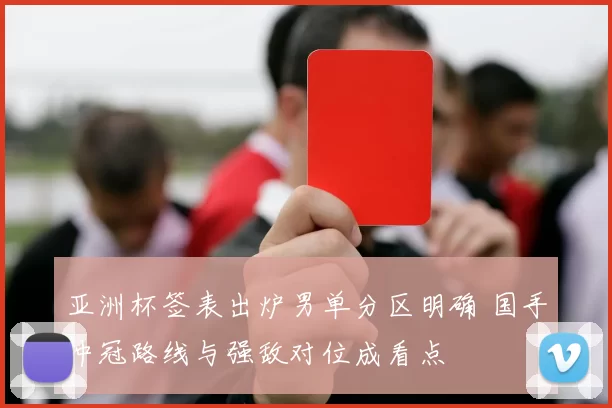 亚洲杯签表出炉男单分区明确 国手冲冠路线与强敌对位成看点