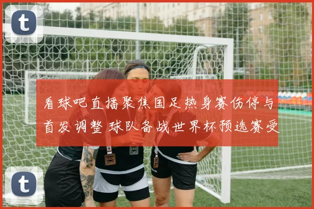 看球吧直播聚焦国足热身赛伤停与首发调整 球队备战世界杯预选赛受关注