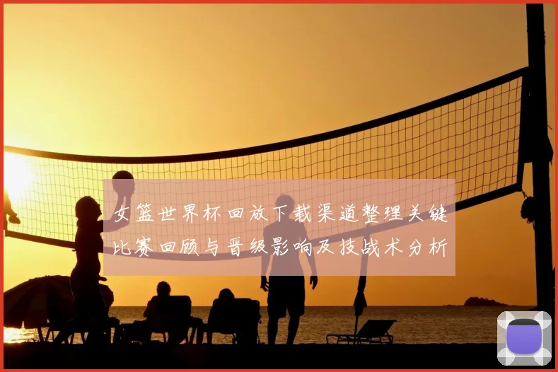 女篮世界杯回放下载渠道整理关键比赛回顾与晋级影响及技战术分析