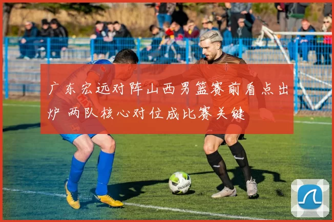 广东宏远对阵山西男篮赛前看点出炉 两队核心对位成比赛关键