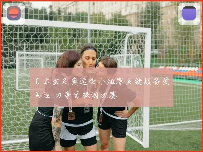 日本女足奥运会小组赛关键战备受关注 力争晋级淘汰赛
