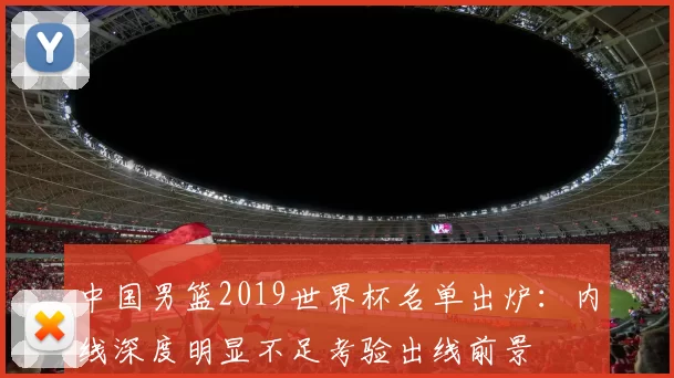 中国男篮2019世界杯名单出炉:内线深度明显不足考验出线前景