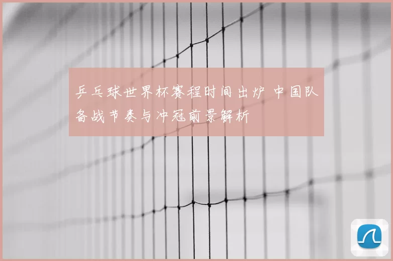 乒乓球世界杯赛程时间出炉 中国队备战节奏与冲冠前景解析