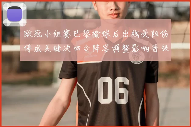 欧冠小组赛巴黎输球后出线受阻伤停成关键次回合阵容调整影响晋级概率
